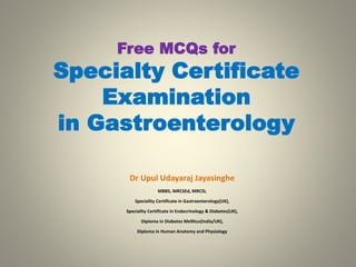 Free MCQs for
Specialty Certificate
Examination
in Gastroenterology
Dr Upul Udayaraj Jayasinghe
MBBS, MRCSEd, MRCSI,
Speciality Certificate in Gastroenterology(UK),
Speciality Certificate in Endocrinology & Diabetes(UK),
Diploma in Diabetes Mellitus(India/UK),
Diploma in Human Anatomy and Physiology
 