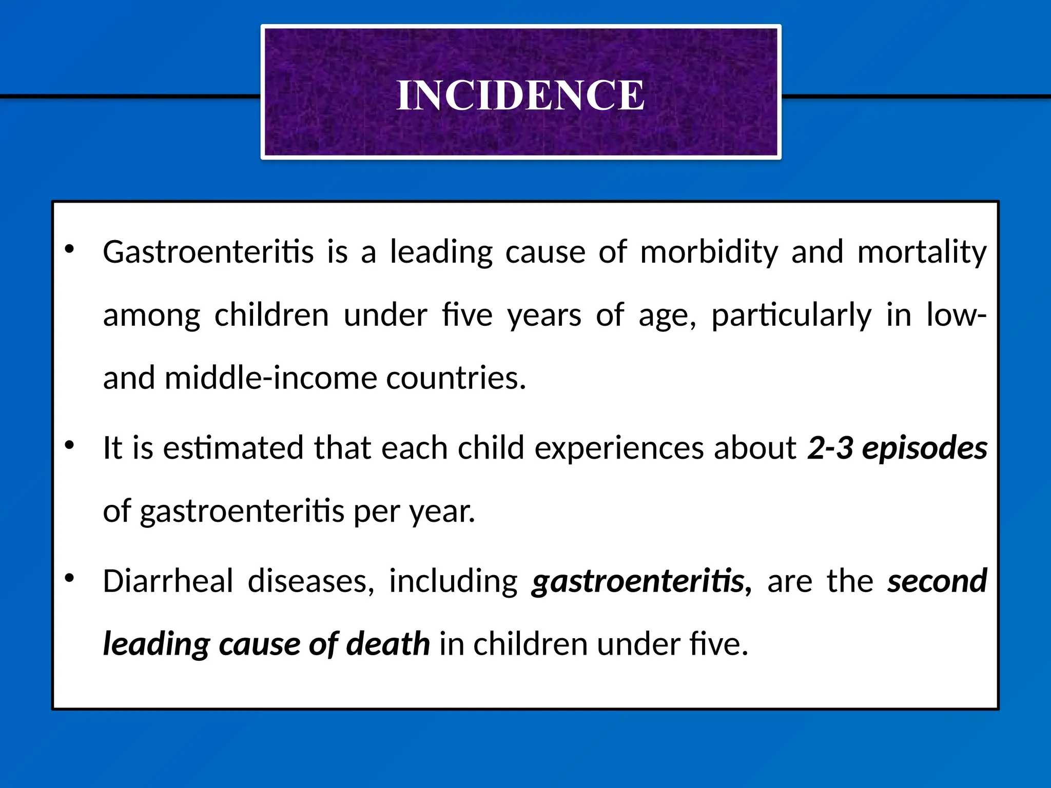 INCIDENCE
• Gastroenteritis is a leading cause of morbidity and mortality
among children under five years of age, particularly in low-
and middle-income countries.
• It is estimated that each child experiences about 2-3 episodes
of gastroenteritis per year.
• Diarrheal diseases, including gastroenteritis, are the second
leading cause of death in children under five.
 
