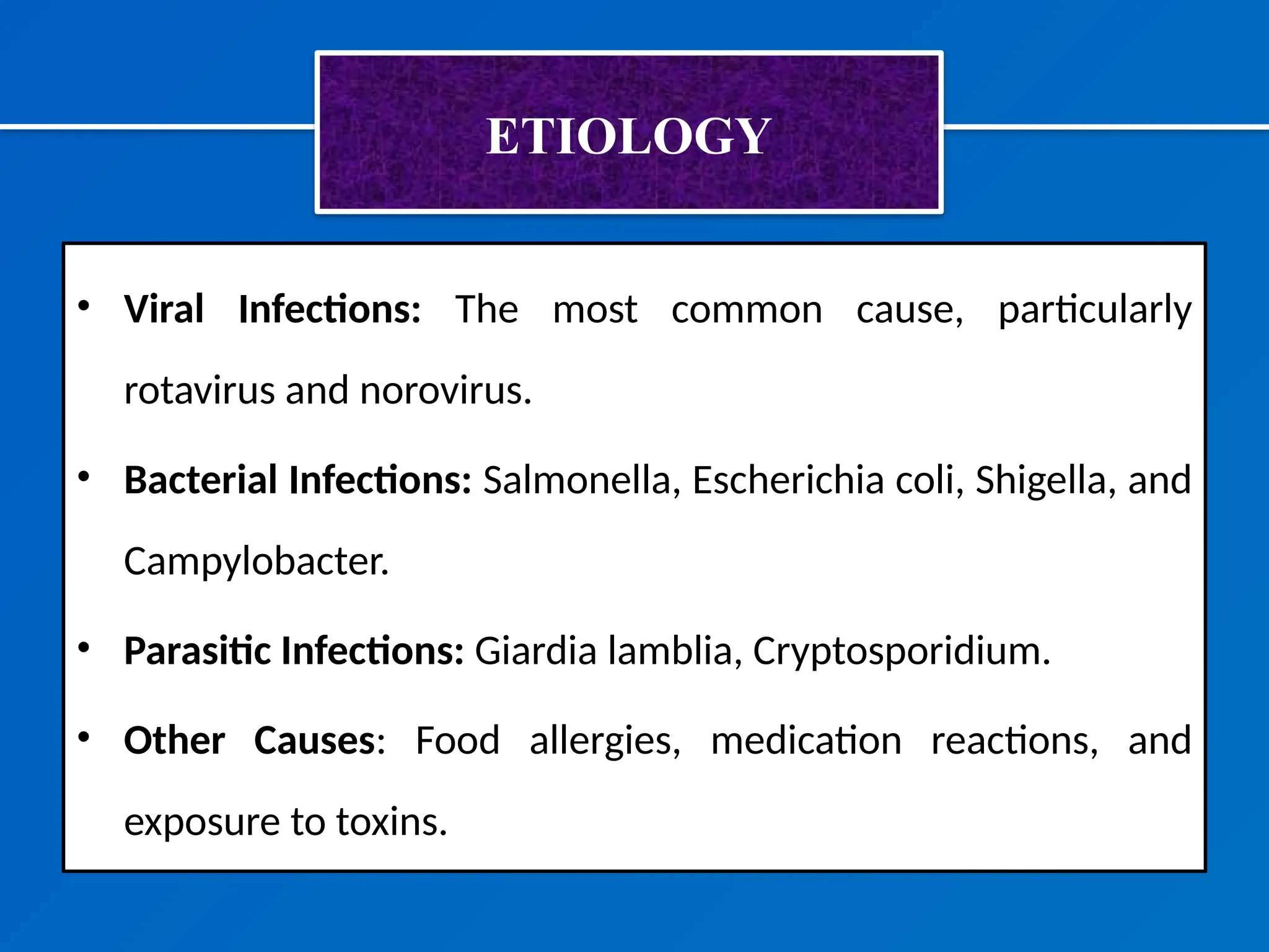 ETIOLOGY
• Viral Infections: The most common cause, particularly
rotavirus and norovirus.
• Bacterial Infections: Salmonella, Escherichia coli, Shigella, and
Campylobacter.
• Parasitic Infections: Giardia lamblia, Cryptosporidium.
• Other Causes: Food allergies, medication reactions, and
exposure to toxins.
 