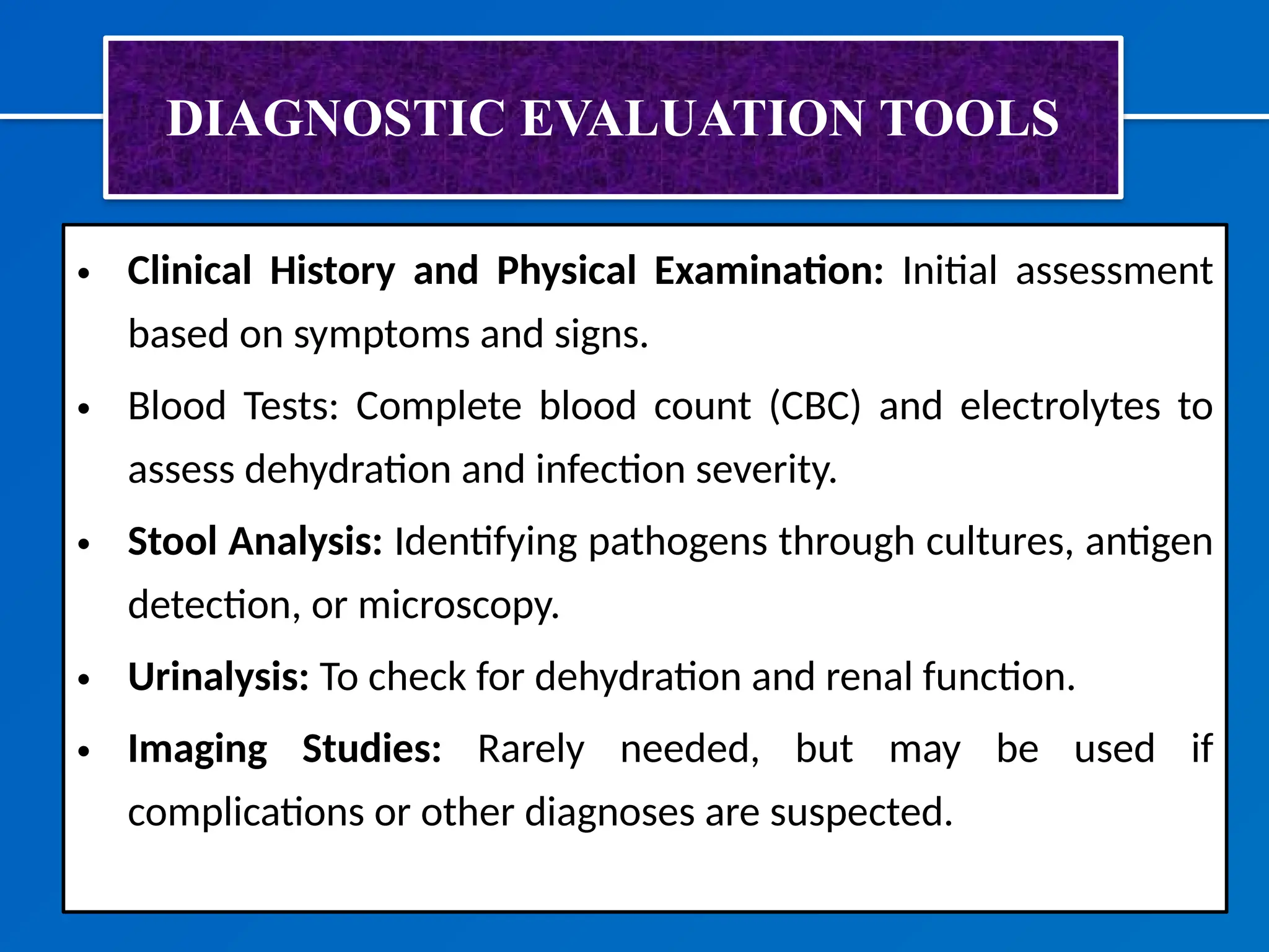 DIAGNOSTIC EVALUATION TOOLS
• Clinical History and Physical Examination: Initial assessment
based on symptoms and signs.
• Blood Tests: Complete blood count (CBC) and electrolytes to
assess dehydration and infection severity.
• Stool Analysis: Identifying pathogens through cultures, antigen
detection, or microscopy.
• Urinalysis: To check for dehydration and renal function.
• Imaging Studies: Rarely needed, but may be used if
complications or other diagnoses are suspected.
 