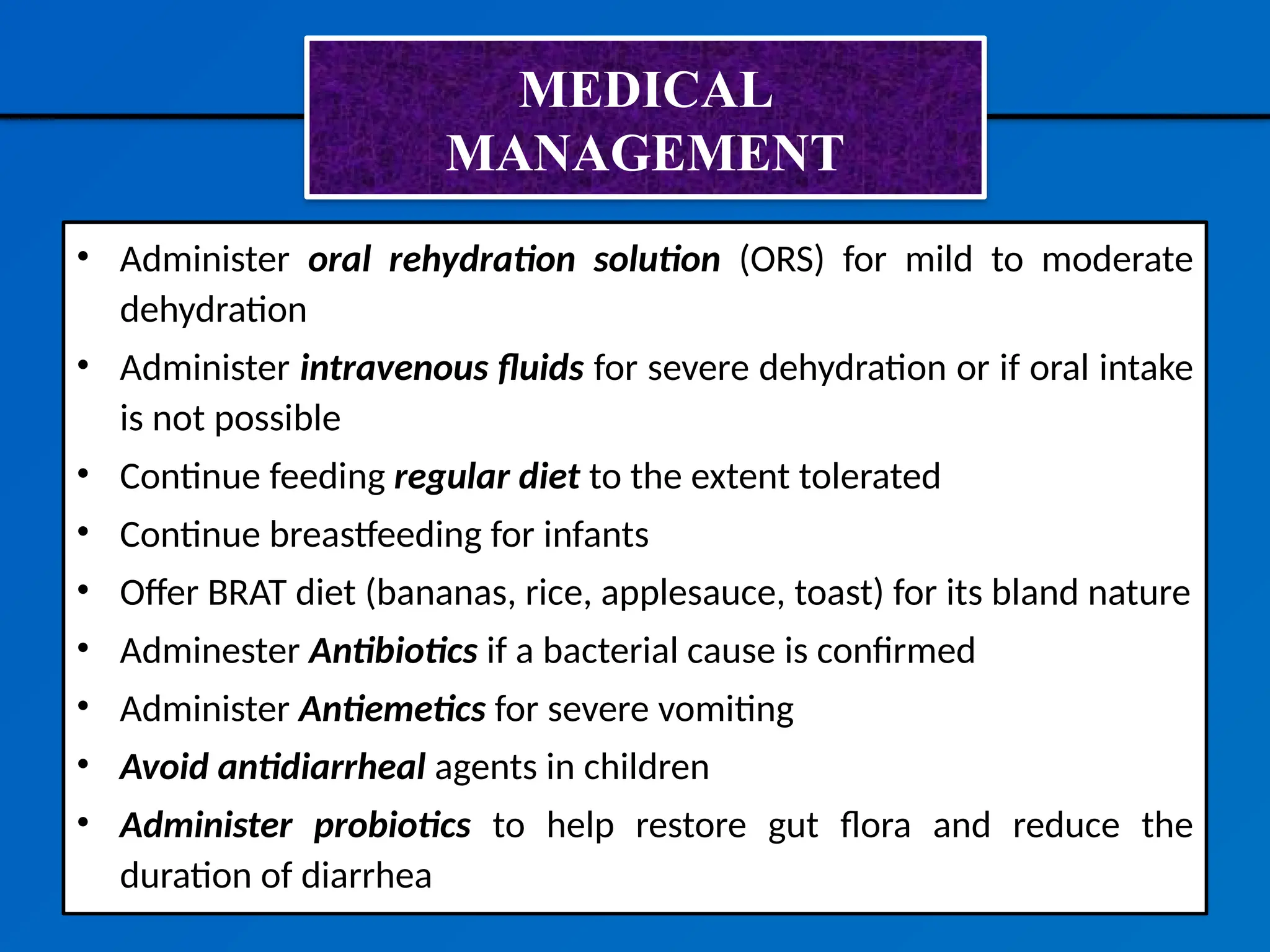 MEDICAL
MANAGEMENT
• Administer oral rehydration solution (ORS) for mild to moderate
dehydration
• Administer intravenous fluids for severe dehydration or if oral intake
is not possible
• Continue feeding regular diet to the extent tolerated
• Continue breastfeeding for infants
• Offer BRAT diet (bananas, rice, applesauce, toast) for its bland nature
• Adminester Antibiotics if a bacterial cause is confirmed
• Administer Antiemetics for severe vomiting
• Avoid antidiarrheal agents in children
• Administer probiotics to help restore gut flora and reduce the
duration of diarrhea
 