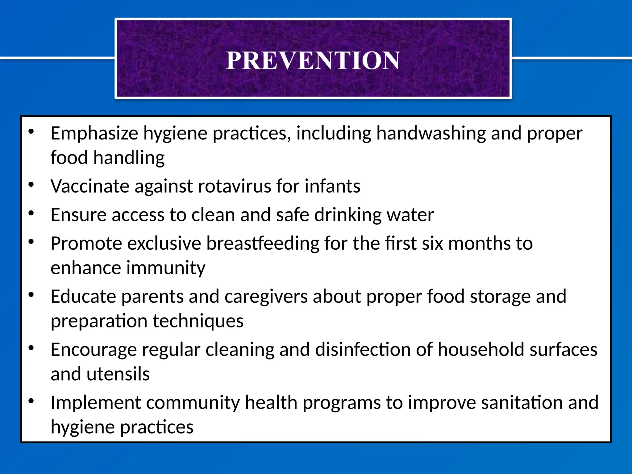 PREVENTION
• Emphasize hygiene practices, including handwashing and proper
food handling
• Vaccinate against rotavirus for infants
• Ensure access to clean and safe drinking water
• Promote exclusive breastfeeding for the first six months to
enhance immunity
• Educate parents and caregivers about proper food storage and
preparation techniques
• Encourage regular cleaning and disinfection of household surfaces
and utensils
• Implement community health programs to improve sanitation and
hygiene practices
 