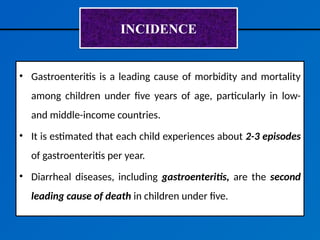 INCIDENCE
• Gastroenteritis is a leading cause of morbidity and mortality
among children under five years of age, particularly in low-
and middle-income countries.
• It is estimated that each child experiences about 2-3 episodes
of gastroenteritis per year.
• Diarrheal diseases, including gastroenteritis, are the second
leading cause of death in children under five.
 