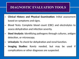 DIAGNOSTIC EVALUATION TOOLS
• Clinical History and Physical Examination: Initial assessment
based on symptoms and signs.
• Blood Tests: Complete blood count (CBC) and electrolytes to
assess dehydration and infection severity.
• Stool Analysis: Identifying pathogens through cultures, antigen
detection, or microscopy.
• Urinalysis: To check for dehydration and renal function.
• Imaging Studies: Rarely needed, but may be used if
complications or other diagnoses are suspected.
 