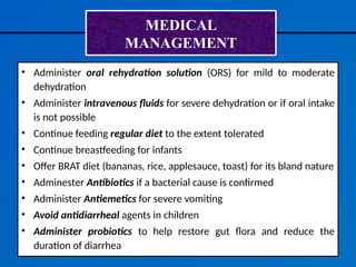 MEDICAL
MANAGEMENT
• Administer oral rehydration solution (ORS) for mild to moderate
dehydration
• Administer intravenous fluids for severe dehydration or if oral intake
is not possible
• Continue feeding regular diet to the extent tolerated
• Continue breastfeeding for infants
• Offer BRAT diet (bananas, rice, applesauce, toast) for its bland nature
• Adminester Antibiotics if a bacterial cause is confirmed
• Administer Antiemetics for severe vomiting
• Avoid antidiarrheal agents in children
• Administer probiotics to help restore gut flora and reduce the
duration of diarrhea
 