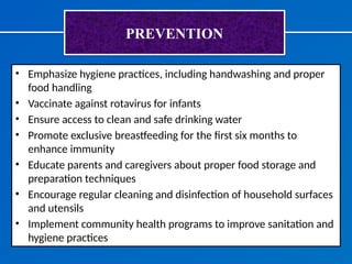 PREVENTION
• Emphasize hygiene practices, including handwashing and proper
food handling
• Vaccinate against rotavirus for infants
• Ensure access to clean and safe drinking water
• Promote exclusive breastfeeding for the first six months to
enhance immunity
• Educate parents and caregivers about proper food storage and
preparation techniques
• Encourage regular cleaning and disinfection of household surfaces
and utensils
• Implement community health programs to improve sanitation and
hygiene practices
 