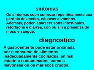 sintomas
Os síntomas soen comezar repentinamente coa
pérdida de apetito, náuseas o vómitos.
Ademais, poden aparecer sons intestinales,
retortijons e diarrea, con ou sin a presenza de
moco e sangue.
diagnostico
A gastroenterite pode estar orixinada
por o consumo de alimentos
inadecuadamente cociñados, en mal
estado o contaminados, como a
mayonesa ou os mariscos crudos.
 