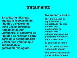 tratamento
En todas las diarreas
agudas la reposición de
líquidos y electrolitos
tiene una importancia
fundamental. Aun
vomitando, el consumo de
líquidos es necesario para
corregir la deshidratación
y frenar los vómitos que
acompañan la
gastroenteritis aguda.
Tratamento caseiro
Un litro y medio de
agua hervida o
embotellada (de esta
manera nos
aseguramos la
ausencia de
microorganismos que
pudieran ser nocivos
para el enfermo).
El zumo de un limón.
Un par de cucharadas
soperas de azúcar.
Una cucharadita de sal
y otra de bicarbonato.
 