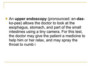 An  upper endoscopy  (pronounced: en- das -ko-pee) allows the doctor to look at the esophagus, stomach, and part of the small intestines using a tiny camera. For this test, the doctor may give the patient a medicine to help him or her relax, and may spray the throat to numb i  