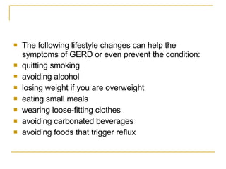 The following lifestyle changes can help the symptoms of GERD or even prevent the condition: quitting smoking  avoiding alcohol  losing weight if you are overweight  eating small meals  wearing loose-fitting clothes  avoiding carbonated beverages  avoiding foods that trigger reflux  