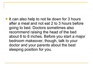 It can also help to not lie down for 3 hours after a meal and not eat 2 to 3 hours before going to bed. Doctors sometimes also recommend raising the head of the bed about 6 to 8 inches. Before you start a major bedroom makeover, though, talk to your doctor and your parents about the best sleeping position for you.  