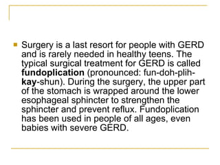 Surgery is a last resort for people with GERD and is rarely needed in healthy teens. The typical surgical treatment for GERD is called  fundoplication  (pronounced: fun-doh-plih- kay -shun). During the surgery, the upper part of the stomach is wrapped around the lower esophageal sphincter to strengthen the sphincter and prevent reflux. Fundoplication has been used in people of all ages, even babies with severe GERD.  