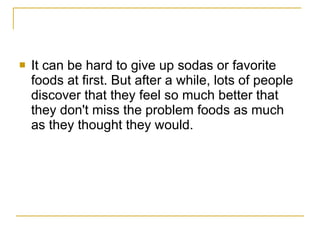It can be hard to give up sodas or favorite foods at first. But after a while, lots of people discover that they feel so much better that they don't miss the problem foods as much as they thought they would.  