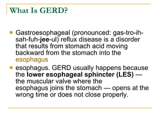 What Is GERD? Gastroesophageal (pronounced: gas-tro-ih-sah-fuh- jee -ul) reflux disease is a disorder that results from stomach acid moving backward from the stomach into the  esophagus esophagus. GERD usually happens because the  lower esophageal sphincter   (LES)  — the muscular valve where the esophagus joins the stomach — opens at the wrong time or does not close properly. 
