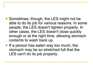 Sometimes, though, the LES might not be able to do its job for various reasons. In some people, the LES doesn't tighten properly. In other cases, the LES doesn't close quickly enough or at the right time, allowing stomach contents to wash back up. If a person has eaten way too much, the stomach may be so stretched full that the LES can't do its job properly. 