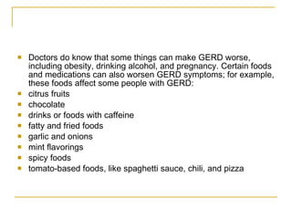 Doctors do know that some things can make GERD worse, including obesity, drinking alcohol, and pregnancy. Certain foods and medications can also worsen GERD symptoms; for example, these foods affect some people with GERD: citrus fruits  chocolate  drinks or foods with caffeine  fatty and fried foods  garlic and onions  mint flavorings  spicy foods  tomato-based foods, like spaghetti sauce, chili, and pizza  