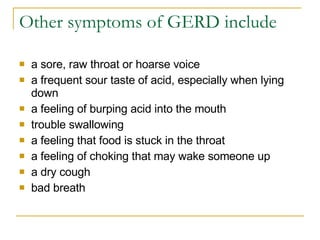 Other symptoms of GERD include a sore, raw throat or hoarse voice  a frequent sour taste of acid, especially when lying down  a feeling of burping acid into the mouth  trouble swallowing  a feeling that food is stuck in the throat  a feeling of choking that may wake someone up  a dry cough  bad breath  