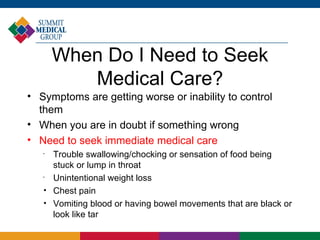 When Do I Need to Seek
          Medical Care?
• Symptoms are getting worse or inability to control
  them
• When you are in doubt if something wrong
• Need to seek immediate medical care
   •
       Trouble swallowing/chocking or sensation of food being
       stuck or lump in throat
   •
       Unintentional weight loss
   
       Chest pain
   
       Vomiting blood or having bowel movements that are black or
       look like tar
 
