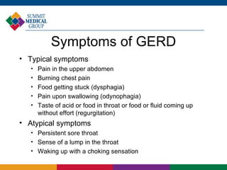 Symptoms of GERD
• Typical symptoms
   
       Pain in the upper abdomen
   
       Burning chest pain
   
       Food getting stuck (dysphagia)
   
       Pain upon swallowing (odynophagia)
   
       Taste of acid or food in throat or food or fluid coming up
       without effort (regurgitation)
• Atypical symptoms
   
       Persistent sore throat
   
       Sense of a lump in the throat
   
       Waking up with a choking sensation
 