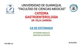 UNIVERSIDAD DE GUAYAQUIL
“FACULTAD DE CIENCIAS MEDICAS”
CATEDRA
GASTROENTEROLOGIA
DR. FELIX CARRERA
CA DE ESTóMAGO
KATHERINE ANGELICA
SANCHEZ ALCANTARA
30 /01/2018
6TO AÑO- G1
 