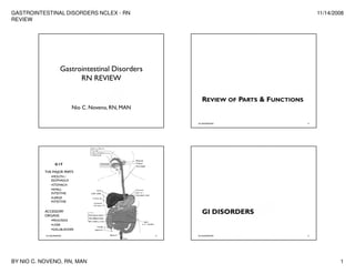 GASTROINTESTINAL DISORDERS NCLEX - RN                                                       11/14/2008
REVIEW




                      Gastrointestinal Disorders
                            RN REVIEW

                                                          REVIEW OF PARTS & FUNCTIONS
                           Nio C. Noveno, RN, MAN

                                                        GI DISORDERS                    2




                  G IT

           THE MAJOR PARTS
                MOUTH /
               ESOPHAGUS
                STOMACH
                SMALL
               INTESTINE
                LARGE
               INTESTINE


                                                          GI DISORDERS
           ACCESSORY
           ORGANS
                PANCREAS
                LIVER
                GALLBLADDER

           GI DISORDERS                             3   GI DISORDERS                    4




BY NIO C. NOVENO, RN, MAN                                                                           1
 