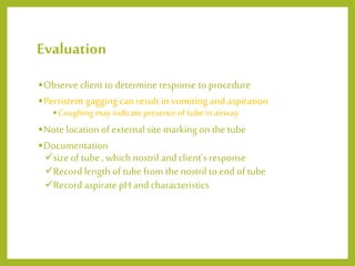 Evaluation
•Observe client to determine response to procedure
•Persistent gagging can result in vomiting and aspiration
•Coughing may indicate presence oftube in airway
•Note location of external site marking on the tube
•Documentation
size of tube , which nostril and client’s response
Record length of tube from the nostril to end of tube
Record aspirate pH and characteristics
 