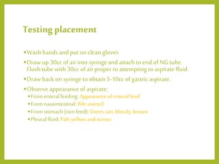 Testing placement
•Wash hands and put on clean gloves
•Draw up 30cc of airinto syringe and attach to end of NG tube.
Flush tube with 30cc of airproper to attempting to aspirate fluid.
•Draw back on syringe to obtain 5-10cc of gastric aspirate.
•Observe appearance of aspirate;
•From enteral feeding: Appearance of enteral feed
•Fromnasointestinal: Bile stained
•From stomach (non feed): Green,tan, bloody, brown
•Pleural fluid: Pale yellow and serous
 