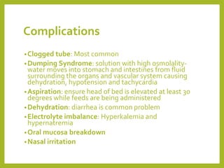Complications
•Clogged tube: Most common
•Dumping Syndrome: solution with high osmolality-
water moves into stomach and intestines from fluid
surrounding the organs and vascular system causing
dehydration, hypotension and tachycardia
•Aspiration: ensure head of bed is elevated at least 30
degrees while feeds are being administered
•Dehydration: diarrhea is common problem
•Electrolyte imbalance: Hyperkalemia and
hypernatremia
•Oral mucosa breakdown
•Nasal irritation
 
