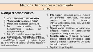 Métodos Diagnosticos y tratamiento
HDA
MANEJO PRE-ENDOSCÓPICO
 GOLD STANDART: ENDOSCOPIA
 “Anamnesis y examen físico”
 Melena no establece severidad
 En contrapartida, la
hematemesis traduce un
sangrado mayor
 DX diferenciales como epistaxis
deglutida o hemoptisis, entre
otras.
 Interrogar: síntomas previo, cuantía
de pérdidas hemáticas, episodios
previos, uso de fármacos
(AINEs ,anticoagulantes, etc), vómitos
y tiempo de ayuna.
 Signos como lipotimia, ortostatismo,
síncope, oliguria o palpitaciones
sugieren un sangrado mayor.
 Presión arterial y pulso, perfusión
clínica, estado de conciencia, tacto
rectal y signos sugerentes de daño
hepático crónico.
 Equimosis, petequias.
LAB: HB, plaquetas, TP, nitrógeno ureico,
creatinina, perfil hepático y tipiaje. Según
edad y severidad solicitar además, lactato y
enzimas cardíacas.
 