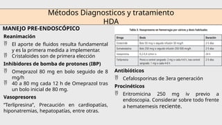 Métodos Diagnosticos y tratamiento
HDA
MANEJO PRE-ENDOSCÓPICO
Reanimación
 El aporte de fluidos resulta fundamental
y es la primera medida a implementar.
 Cristaloides son de primera elección
Inhibidores de bomba de protones (IBP)
 Omeprazol 80 mg en bolo seguido de 8
mg/h
 40 a 80 mg cada 12 h de Omeprazol tras
un bolo inicial de 80 mg.
Vasopresores
“Terlipresina”, Precaución en cardiopatías,
hiponatremias, hepatopatías, entre otras.
Antibióticos
 Cefalosporinas de 3era generación
Procinéticos
 Eritromicina 250 mg iv previo a
endoscopia. Considerar sobre todo frente
a hematemesis reciente.
 