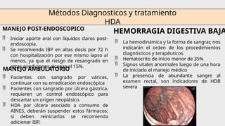 Métodos Diagnosticos y tratamiento
HDA
MANEJO POST-ENDOSCOPICO
 Iniciar aporte oral con líquidos claros post-
endoscopia.
 Se recomienda IBP en altas dosis por 72 h
con hospitalización por ese mismo lapso al
menos, ya que el riesgo de resangrado en
estas condiciones alcanza el 15%.
MANEJO AMBULATORIO
 Pacientes con sangrado por várices,
continuar con su erradicación endoscópica
 Pacientes con sangrado por úlcera gástrica,
requieren un control endoscópico para
descartar un origen neoplásico.
 HDA por úlcera asociado a consumo de
AINES, deberán suspender estos fármacos;
si deben reiniciarlos se recomienda
adicionar IBP.
HEMORRAGIA DIGESTIVA BAJA
 La hemodinámica y la forma de sangrar, nos
indicarán el orden de los procedimientos
diagnósticos y terapéuticos.
 Hematocrito de inicio menor de 35%
 Signos vitales anormales luego de una hora
de iniciado el manejo médico
 La presencia de abundante sangre al
examen rectal, son indicadores de HDB
severa
 