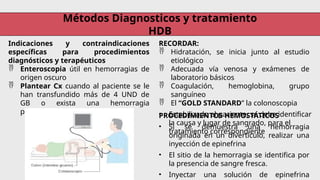 Métodos Diagnosticos y tratamiento
HDB
Indicaciones y contraindicaciones
específicas para procedimientos
diagnósticos y terapéuticos
 Enteroscopia útil en hemorragias de
origen oscuro
 Plantear Cx cuando al paciente se le
han transfundido más de 4 UND de
GB o exista una hemorragia
persistente.
RECORDAR:
 Hidratación, se inicia junto al estudio
etiológico
 Adecuada vía venosa y exámenes de
laboratorio básicos
 Coagulación, hemoglobina, grupo
sanguíneo
 El “GOLD STANDARD” la colonoscopia
• Estabilizado el paciente, se debe identificar
la causa y lugar de sangrado, para el
tratamiento correspondiente
PROCEDIMIENTOS HEMOSTÁTICOS
• Si se demuestra una hemorragia
originada en un divertículo, realizar una
inyección de epinefrina
• El sitio de la hemorragia se identifica por
la presencia de sangre fresca.
• Inyectar una solución de epinefrina
 
