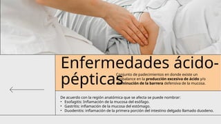 Enfermedades ácido-
pépticas
Conjunto de padecimientos en donde existe un
desbalance en la producción excesiva de ácido y/o
disminución de la barrera defensiva de la mucosa.
De acuerdo con la región anatómica que se afecta se puede nombrar:
• Esofagitis: Inflamación de la mucosa del esófago.
• Gastritis: inflamación de la mucosa del estómago.
• Duodenitis: inflamación de la primera porción del intestino delgado llamado duodeno.
 