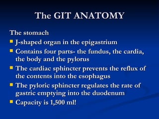 The GIT ANATOMY The stomach J-shaped organ in the epigastrium Contains four parts- the fundus, the cardia, the body and the pylorus The cardiac sphincter prevents the reflux of the contents into the esophagus The pyloric sphincter regulates the rate of gastric emptying into the duodenum Capacity is 1,500 ml! 
