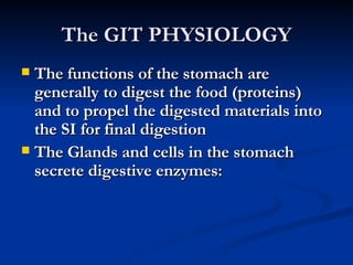 The GIT PHYSIOLOGY The functions of the stomach are generally to digest the food (proteins) and to propel the digested materials into the SI for final digestion The Glands and cells in the stomach secrete digestive enzymes: 