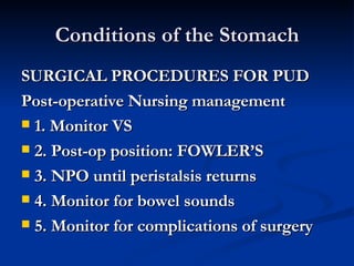 Conditions of the Stomach SURGICAL PROCEDURES FOR PUD Post-operative Nursing management 1. Monitor VS 2. Post-op position: FOWLER’S 3. NPO until peristalsis returns 4. Monitor for bowel sounds 5. Monitor for complications of surgery  