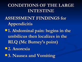 CONDITIONS OF THE LARGE INTESTINE ASSESSMENT FINDINGS for Appendicitis 1. Abdominal pain: begins in the umbilicus then localizes in the RLQ (Mc Burney’s point) 2. Anorexia 3. Nausea and Vomiting 