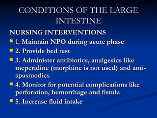 CONDITIONS OF THE LARGE INTESTINE NURSING INTERVENTIONS 1. Maintain NPO during acute phase 2. Provide bed rest 3. Administer antibiotics, analgesics like meperidine (morphine is not used) and anti-spasmodics 4. Monitor for potential complications like perforation, hemorrhage and fistula 5. Increase fluid intake 