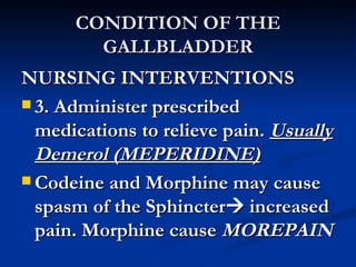 CONDITION OF THE GALLBLADDER NURSING INTERVENTIONS 3. Administer prescribed medications to relieve pain.  Usually Demerol (MEPERIDINE) Codeine and Morphine may cause spasm of the Sphincter   increased pain. Morphine cause  MOREPAIN 