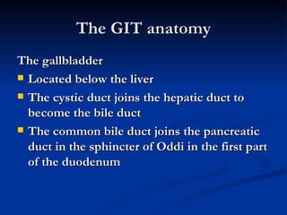 The GIT anatomy The gallbladder Located below the liver  The cystic duct joins the hepatic duct to become the bile duct The common bile duct joins the pancreatic duct in the sphincter of Oddi in the first part of the duodenum 