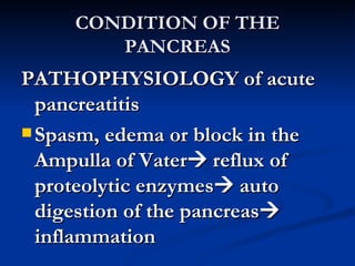 CONDITION OF THE PANCREAS PATHOPHYSIOLOGY of acute pancreatitis Spasm, edema or block in the Ampulla of Vater   reflux of proteolytic enzymes   auto digestion of the pancreas   inflammation 