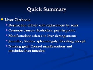 Quick Summary Liver Cirrhosis Destruction of liver with replacement by scars Common causes: alcoholism, post-hepatitic Manifestations related to liver derangements Jaundice, Ascites, splenomegaly, bleeding, enceph Nursing goal: Control manifestations and maximize liver function 