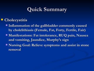 Quick Summary Cholecystitis Inflammation of the gallbladder commonly caused by cholelithiasis (Female, Fat, Forty, Fertile, Fair) Manifestations: Fat intolerance, RUQ pain, Nausea and vomiting, Jaundice, Murphy’s sign Nursing Goal: Relieve symptoms and assist in stone removal 