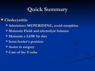 Quick Summary Cholecystitis Administer MEPERIDINE, avoid morphine Maintain Fluid and electrolyte balance Maintain a LOW fat diet Semi-fowler’s position Assist in surgery Care of the T-tube 