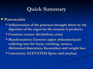 Quick Summary Pancreatitis Inflammation of the pancreas brought about by the digestion of the organ by the enzyme it produces Common causes: Alcoholism, stone Manifestations: Extreme upper abdominal pain radiating into the back, vomiting, nausea, Abdominal distention, Steatorrhea and weight loss Laboratory: ELEVATED lipase and amylase 