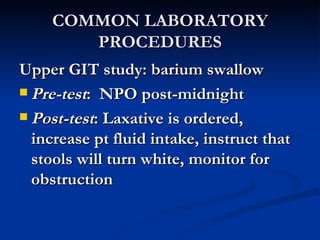 COMMON LABORATORY PROCEDURES Upper GIT study: barium swallow Pre-test :  NPO post-midnight Post-test : Laxative is ordered, increase pt fluid intake, instruct that stools will turn white, monitor for obstruction 