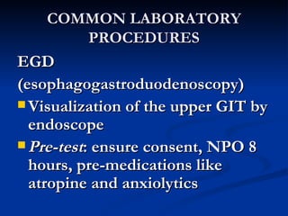 COMMON LABORATORY PROCEDURES EGD (esophagogastroduodenoscopy) Visualization of the upper GIT by endoscope Pre-test : ensure consent, NPO 8 hours, pre-medications like atropine and anxiolytics 