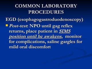 COMMON LABORATORY PROCEDURES EGD (esophagogastroduodenoscopy) Post-test : NPO until gag reflex returns, place patient in  SIMS position until he awakens ,  monitor for complications, saline gargles for mild oral discomfort 