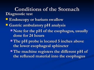 Conditions of the Stomach Diagnostic test Endoscopy or barium swallow Gastric ambulatory pH analysis Note for the pH of the esophagus, usually done for 24 hours The pH probe is located 5 inches above the lower esophageal sphincter The machine registers the different pH of the refluxed material into the esophagus 