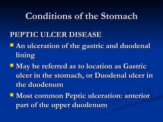 Conditions of the Stomach PEPTIC ULCER DISEASE An ulceration of the gastric and duodenal lining May be referred as to location as Gastric ulcer in the stomach, or Duodenal ulcer in the duodenum Most common Peptic ulceration: anterior part of the upper duodenum 